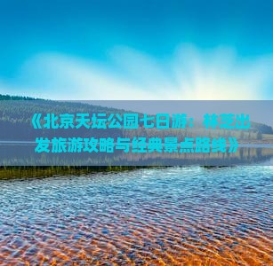 《北京天坛公园七日游：林芝出发旅游攻略与经典景点路线》