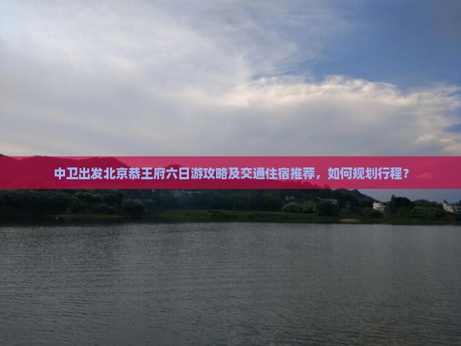 中卫出发北京恭王府六日游攻略及交通住宿推荐，如何规划行程？
