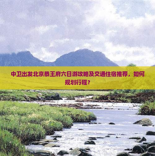 中卫出发北京恭王府六日游攻略及交通住宿推荐，如何规划行程？
