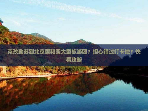 克孜勒苏到北京颐和园大型旅游团？担心错过打卡地？快看攻略