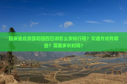 延安去北京颐和园四日游怎么安排行程？交通方式有哪些？需要多长时间？