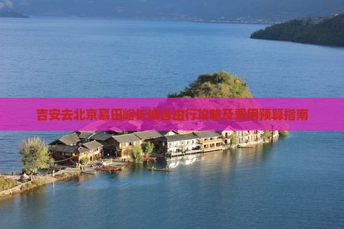 吉安去北京慕田峪长城自由行攻略及费用预算指南