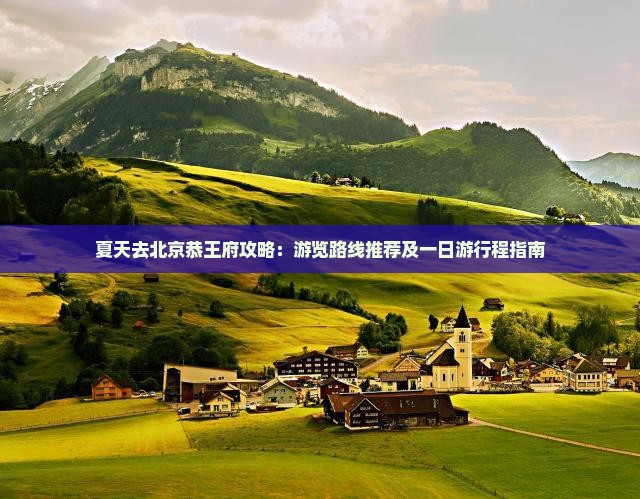 夏天去北京恭王府攻略：游览路线推荐及一日游行程指南