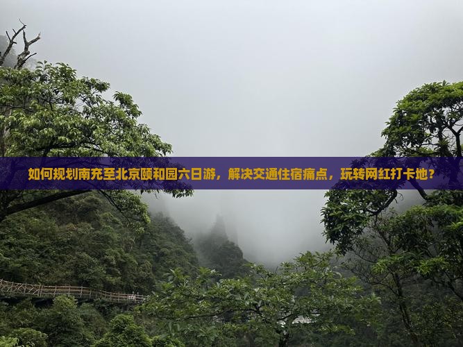 如何规划南充至北京颐和园六日游，解决交通住宿痛点，玩转网红打卡地？