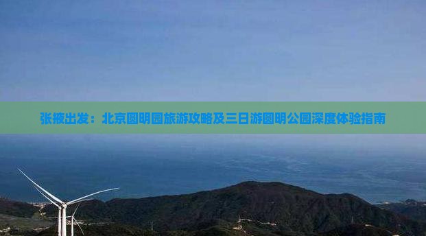 张掖出发：北京圆明园旅游攻略及三日游圆明公园深度体验指南