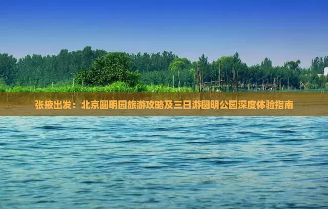 张掖出发：北京圆明园旅游攻略及三日游圆明公园深度体验指南