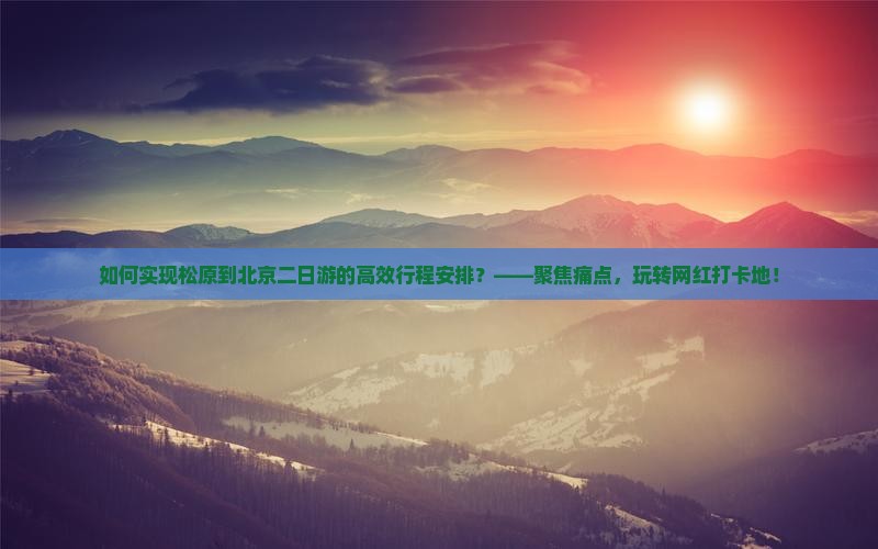 如何实现松原到北京二日游的高效行程安排？——聚焦痛点，玩转网红打卡地！