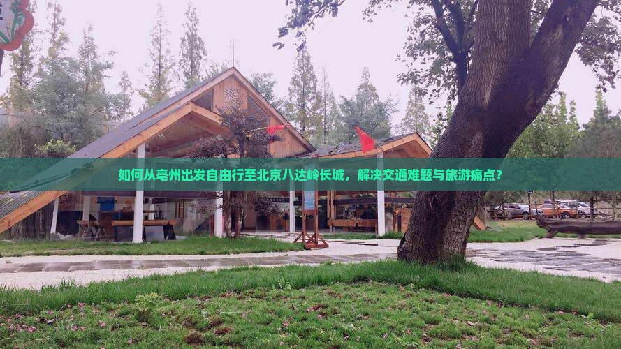 如何从亳州出发自由行至北京八达岭长城，解决交通难题与旅游痛点？