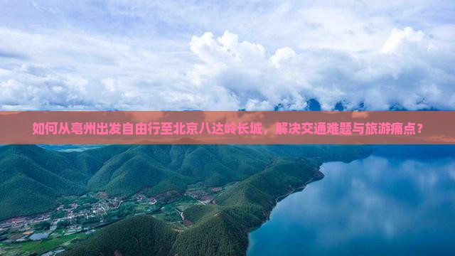 如何从亳州出发自由行至北京八达岭长城，解决交通难题与旅游痛点？