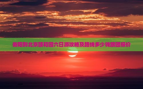 衡阳到北京颐和园六日游攻略及路线多少钱跟团报价