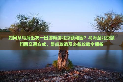 如何从乌海出发一日游畅游北京颐和园？乌海至北京颐和园交通方式、景点攻略及必备攻略全解析