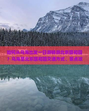 如何从乌海出发一日游畅游北京颐和园？乌海至北京颐和园交通方式、景点攻略及必备攻略全解析
