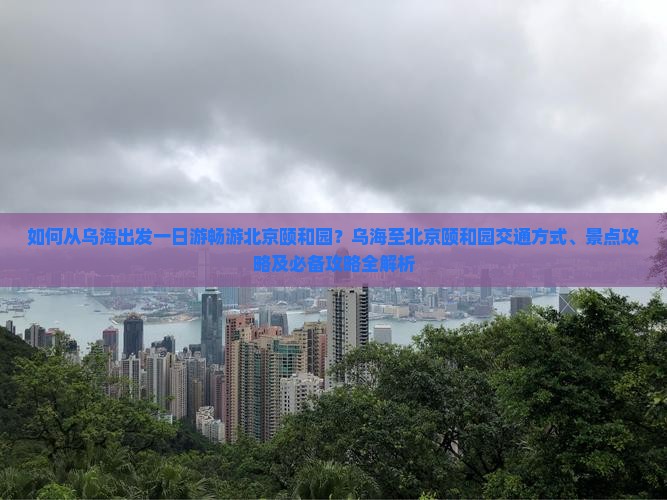 如何从乌海出发一日游畅游北京颐和园？乌海至北京颐和园交通方式、景点攻略及必备攻略全解析