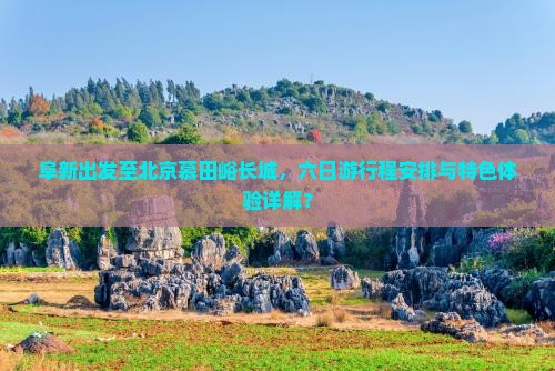 阜新出发至北京慕田峪长城，六日游行程安排与特色体验详解？