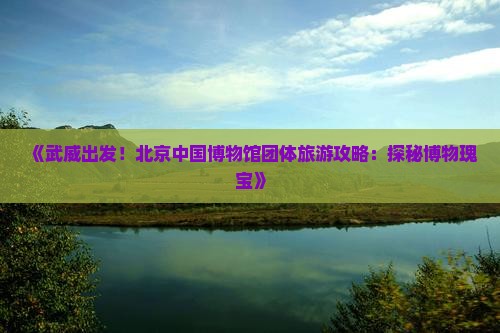 《武威出发！北京中国博物馆团体旅游攻略：探秘博物瑰宝》