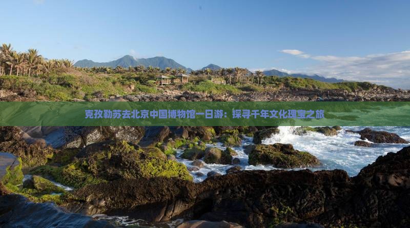 克孜勒苏去北京中国博物馆一日游：探寻千年文化瑰宝之旅