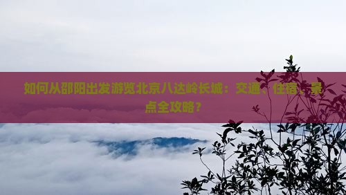 如何从邵阳出发游览北京八达岭长城：交通、住宿、景点全攻略？