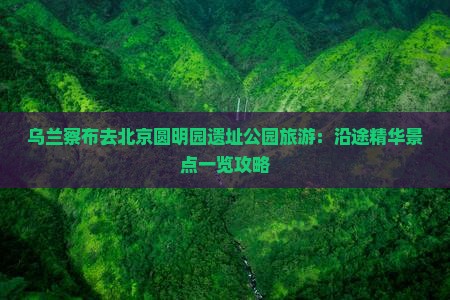 乌兰察布去北京圆明园遗址公园旅游：沿途精华景点一览攻略