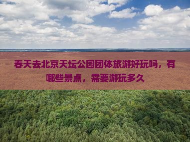 春天去北京天坛公园团体旅游好玩吗，有哪些景点，需要游玩多久
