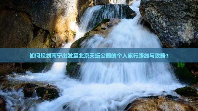 如何规划南宁出发至北京天坛公园的个人旅行路线与攻略？