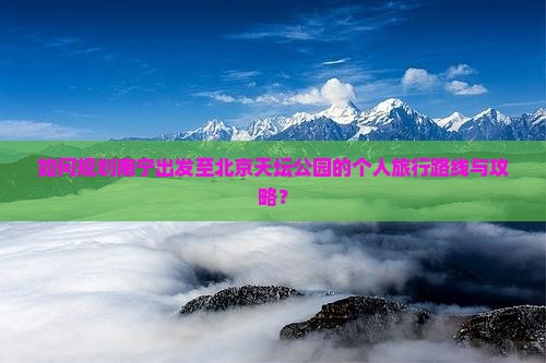 如何规划南宁出发至北京天坛公园的个人旅行路线与攻略？