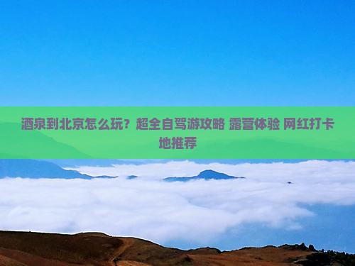 酒泉到北京怎么玩？超全自驾游攻略+露营体验+网红打卡地推荐