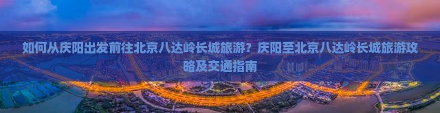 如何从庆阳出发前往北京八达岭长城旅游？庆阳至北京八达岭长城旅游攻略及交通指南