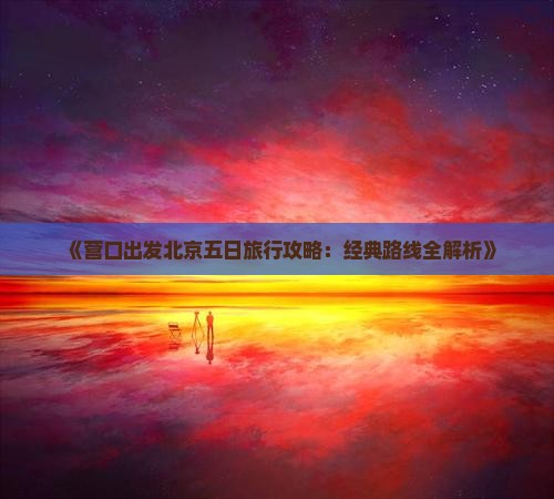 《营口出发北京五日旅行攻略：经典路线全解析》