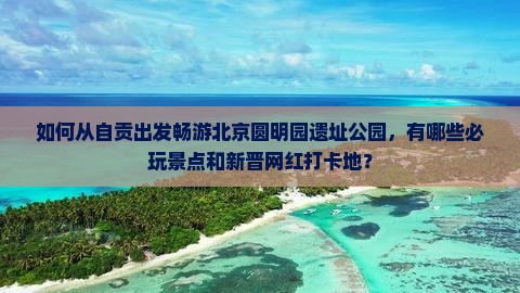 如何从自贡出发畅游北京圆明园遗址公园，有哪些必玩景点和新晋网红打卡地？