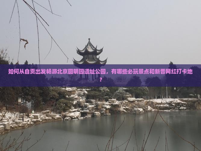 如何从自贡出发畅游北京圆明园遗址公园，有哪些必玩景点和新晋网红打卡地？