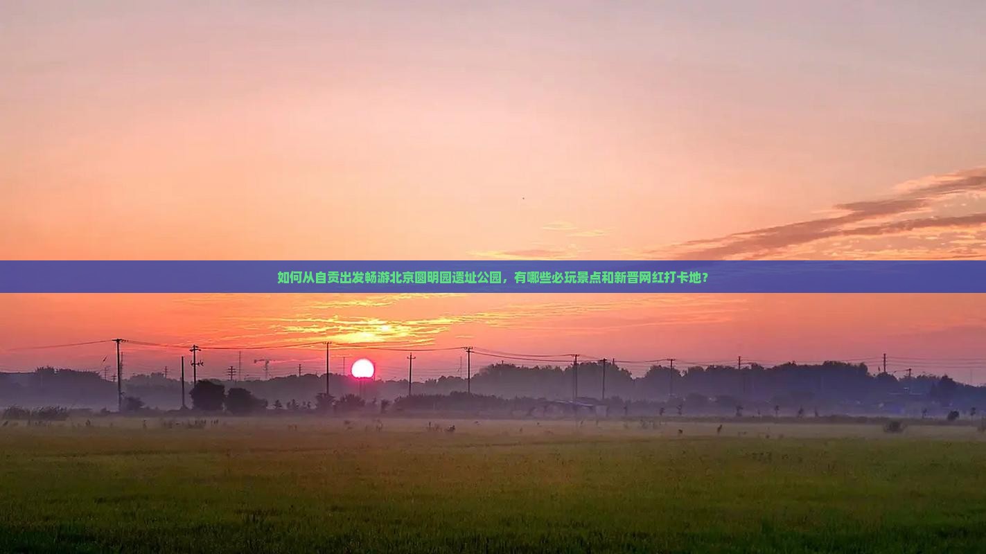 如何从自贡出发畅游北京圆明园遗址公园，有哪些必玩景点和新晋网红打卡地？