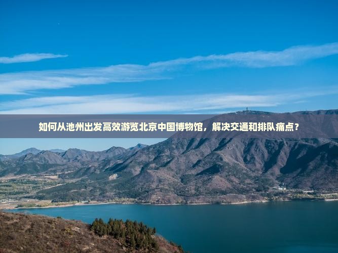 如何从池州出发高效游览北京中国博物馆，解决交通和排队痛点？