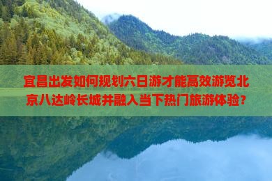 宜昌出发如何规划六日游才能高效游览北京八达岭长城并融入当下热门旅游体验？