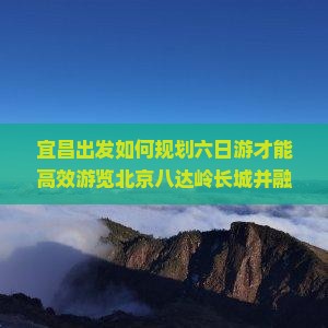 宜昌出发如何规划六日游才能高效游览北京八达岭长城并融入当下热门旅游体验？