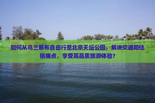如何从乌兰察布自由行至北京天坛公园，解决交通和住宿痛点，享受高品质旅游体验？