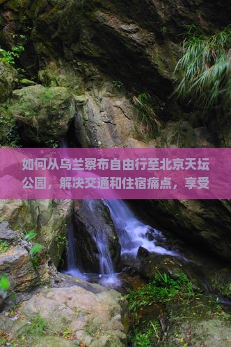 如何从乌兰察布自由行至北京天坛公园，解决交通和住宿痛点，享受高品质旅游体验？