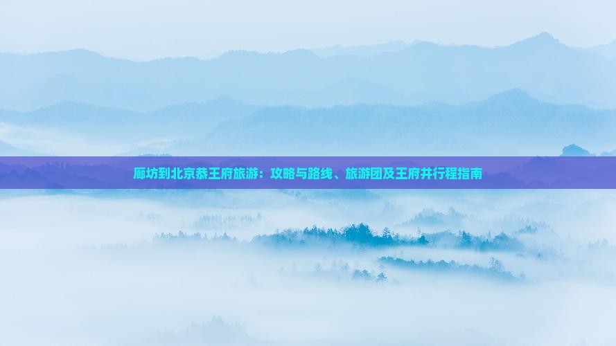 廊坊到北京恭王府旅游：攻略与路线、旅游团及王府井行程指南