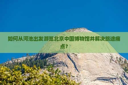 如何从河池出发游览北京中国博物馆并解决旅途痛点？
