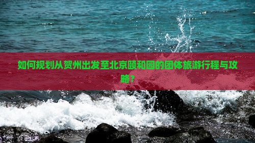 如何规划从贺州出发至北京颐和园的团体旅游行程与攻略？