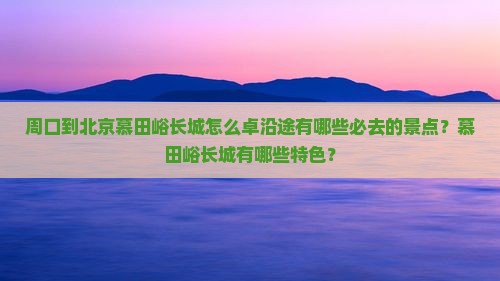 周口到北京慕田峪长城怎么卓沿途有哪些必去的景点？慕田峪长城有哪些特色？