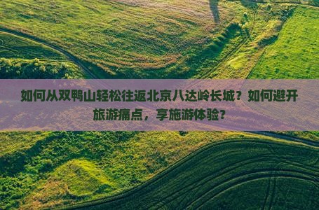 如何从双鸭山轻松往返北京八达岭长城？如何避开旅游痛点，享施游体验？
