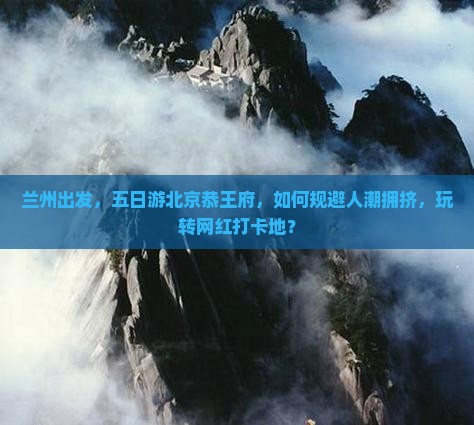 兰州出发，五日游北京恭王府，如何规避人潮拥挤，玩转网红打卡地？
