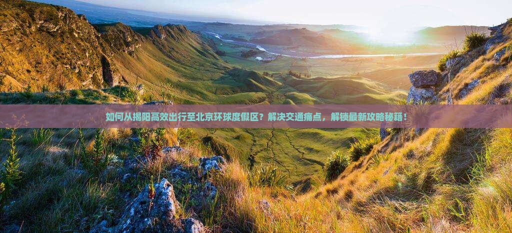如何从揭阳高效出行至北京环球度假区？解决交通痛点，解锁最新攻略秘籍！