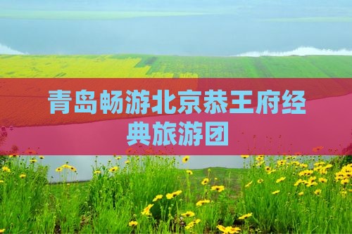 青岛畅游北京恭王府经典旅游团