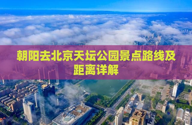 朝阳去北京天坛公园景点路线及距离详解
