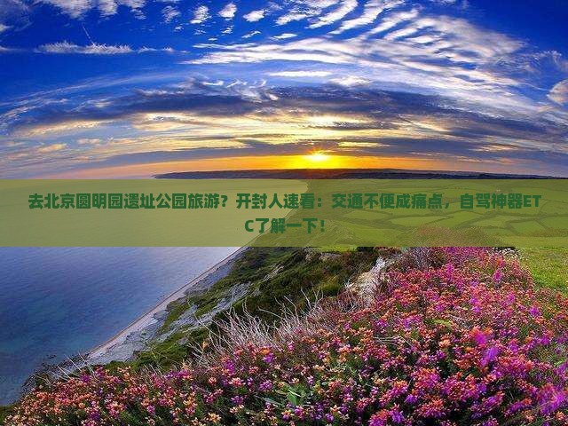 去北京圆明园遗址公园旅游？开封人速看：交通不便成痛点，自驾神器ETC了解一下！