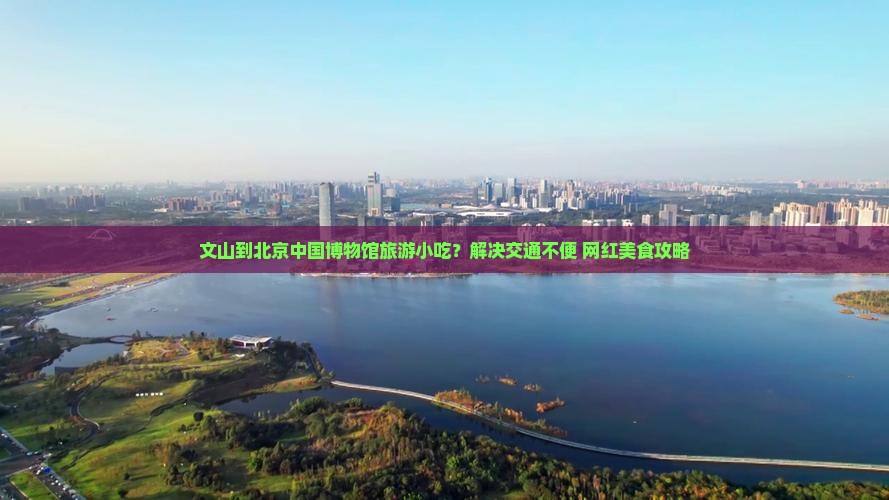 文山到北京中国博物馆旅游小吃？解决交通不便+网红美食攻略