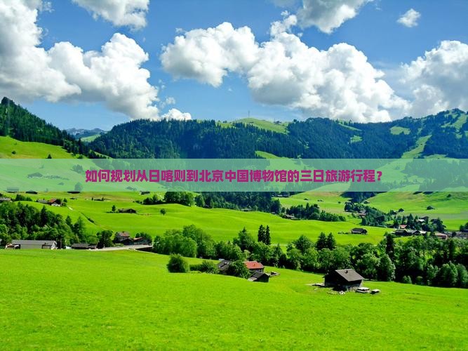 如何规划从日喀则到北京中国博物馆的三日旅游行程？