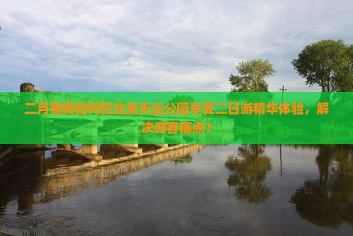二月期间如何在北京天坛公园享受二日游精华体验，解决游客痛点？