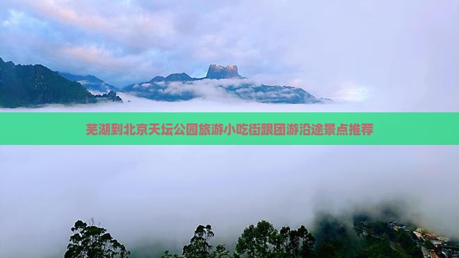 芜湖到北京天坛公园旅游小吃街跟团游沿途景点推荐